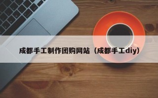 崇左成都手工制作团购网站（成都手工diy）