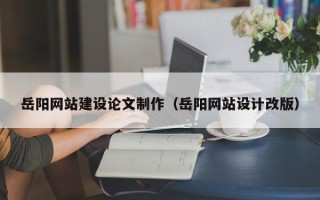 崇左岳阳网站建设论文制作（岳阳网站设计改版）
