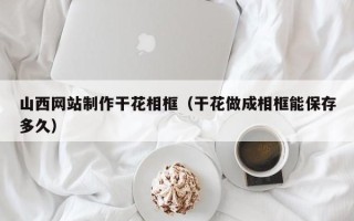 崇左山西网站制作干花相框（干花做成相框能保存多久）